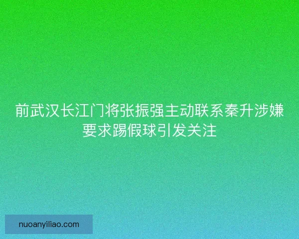 前武汉长江门将张振强主动联系秦升涉嫌要求踢假球引发关注 前武汉长江门将张振强主动联系秦升涉嫌要求踢假球引发关注
