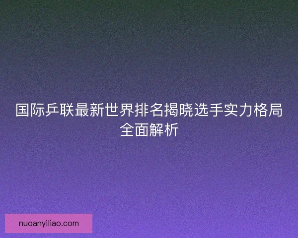 国际乒联最新世界排名揭晓选手实力格局全面解析