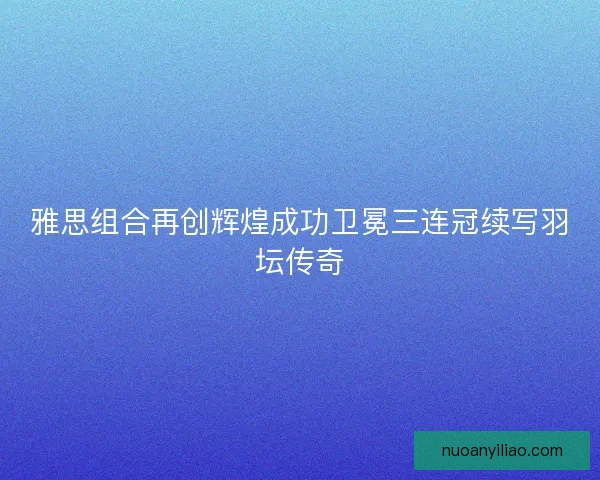 雅思组合再创辉煌成功卫冕三连冠续写羽坛传奇