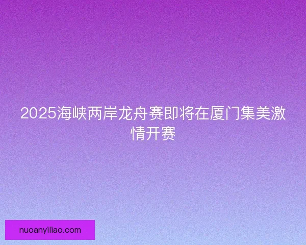 2025海峡两岸龙舟赛即将在厦门集美激情开赛 2025海峡两岸龙舟赛即将在厦门集美激情开赛