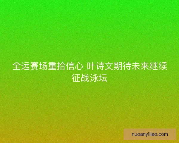 全运赛场重拾信心 叶诗文期待未来继续征战泳坛