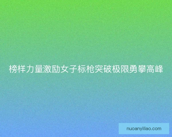 榜样力量激励女子标枪突破极限勇攀高峰 榜样力量激励女子标枪突破极限勇攀高峰