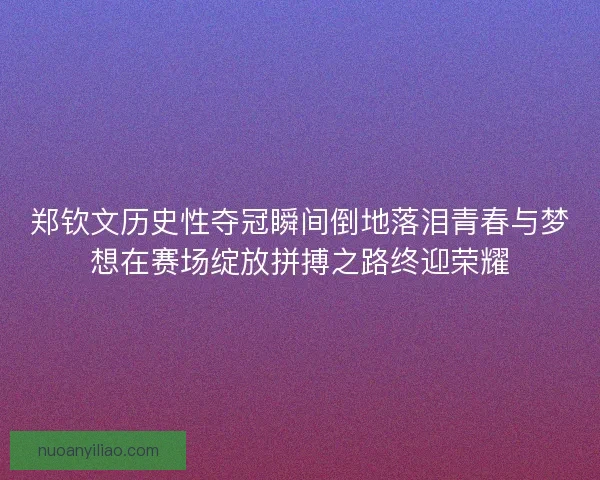 郑钦文历史性夺冠瞬间倒地落泪青春与梦想在赛场绽放拼搏之路终迎荣耀