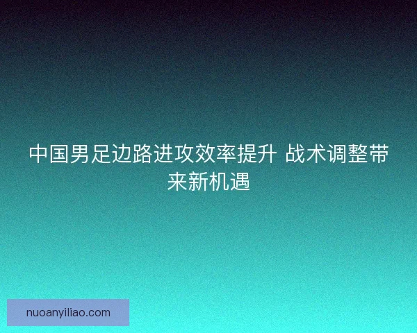 中国男足边路进攻效率提升 战术调整带来新机遇