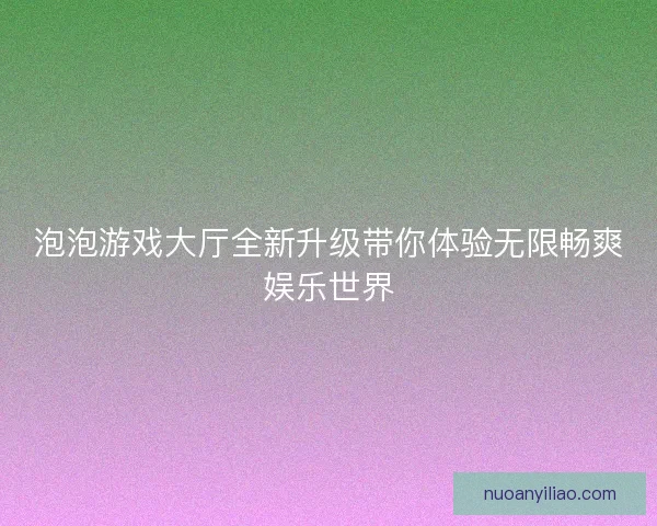 泡泡游戏大厅全新升级带你体验无限畅爽娱乐世界