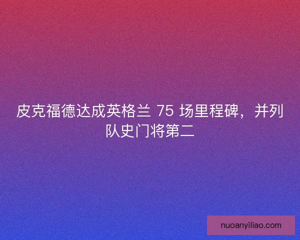皮克福德达成英格兰 75 场里程碑,并列队史门将第二 皮克福德达成英格兰 75 场里程碑,并列队史门将第二