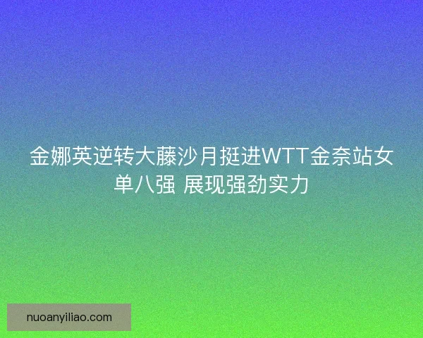 金娜英逆转大藤沙月挺进WTT金奈站女单八强 展现强劲实力