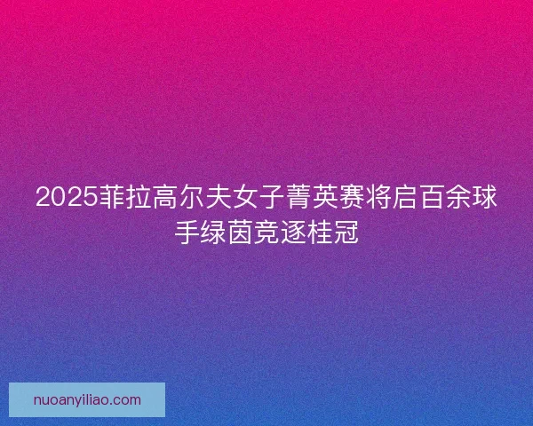 2025菲拉高尔夫女子菁英赛将启百余球手绿茵竞逐桂冠