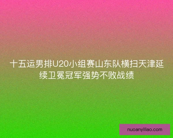 十五运男排U20小组赛山东队横扫天津延续卫冕冠军强势不败战绩