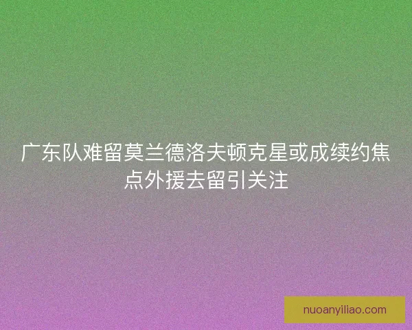 广东队难留莫兰德洛夫顿克星或成续约焦点外援去留引关注