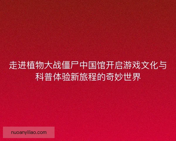 走进植物大战僵尸中国馆开启游戏文化与科普体验新旅程的奇妙世界 走进植物大战僵尸中国馆开启游戏文化与科普体验新旅程的奇妙世界