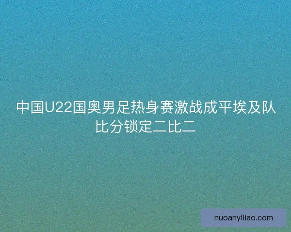 中国U22国奥男足热身赛激战成平埃及队比分锁定二比二 中国U22国奥男足热身赛激战成平埃及队比分锁定二比二