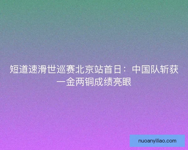 短道速滑世巡赛北京站首日:中国队斩获一金两铜成绩亮眼 短道速滑世巡赛北京站首日:中国队斩获一金两铜成绩亮眼