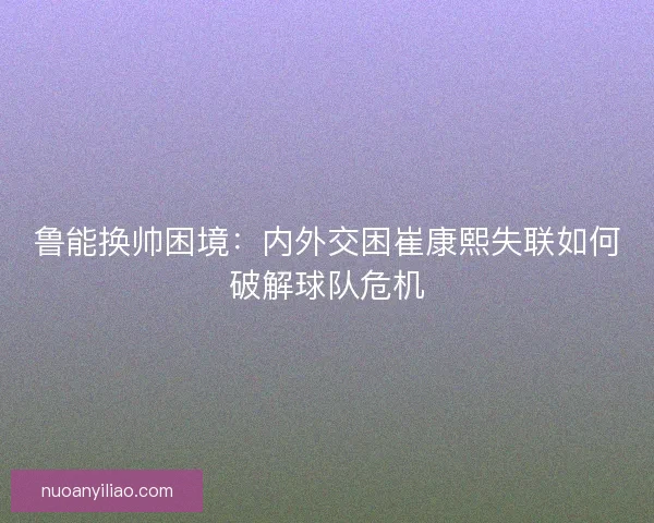 鲁能换帅困境:内外交困崔康熙失联如何破解球队危机 鲁能换帅困境:内外交困崔康熙失联如何破解球队危机
