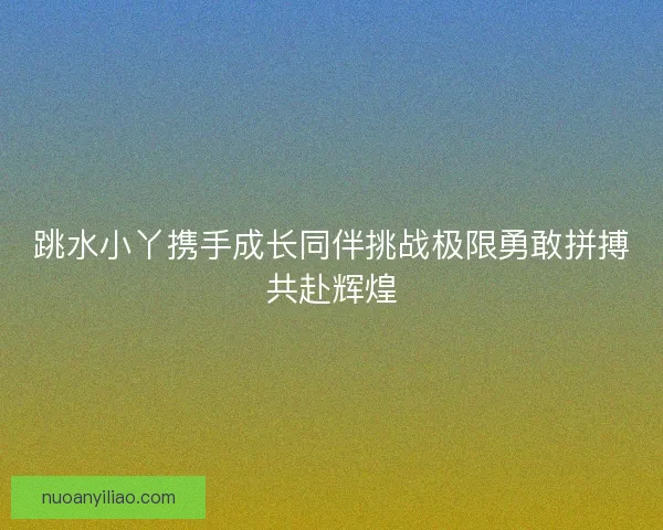 跳水小丫携手成长同伴挑战极限勇敢拼搏共赴辉煌