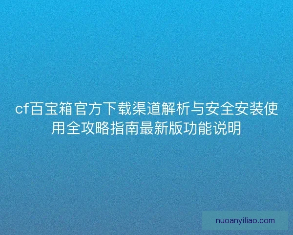 cf百宝箱官方下载渠道解析与安全安装使用全攻略指南最新版功能说明 cf百宝箱官方下载渠道解析与安全安装使用全攻略指南最新版功能说明