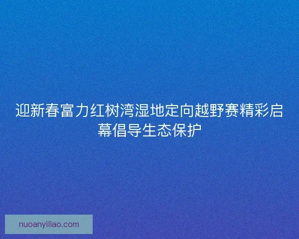 迎新春富力红树湾湿地定向越野赛精彩启幕倡导生态保护