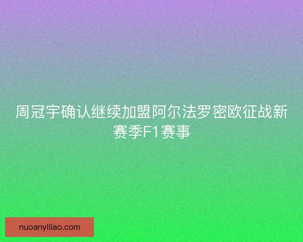 周冠宇确认继续加盟阿尔法罗密欧征战新赛季F1赛事 周冠宇确认继续加盟阿尔法罗密欧征战新赛季F1赛事