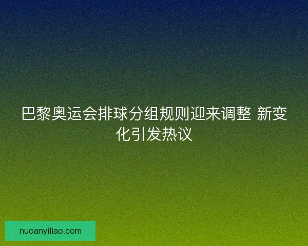 巴黎奥运会排球分组规则迎来调整 新变化引发热议 巴黎奥运会排球分组规则迎来调整 新变化引发热议